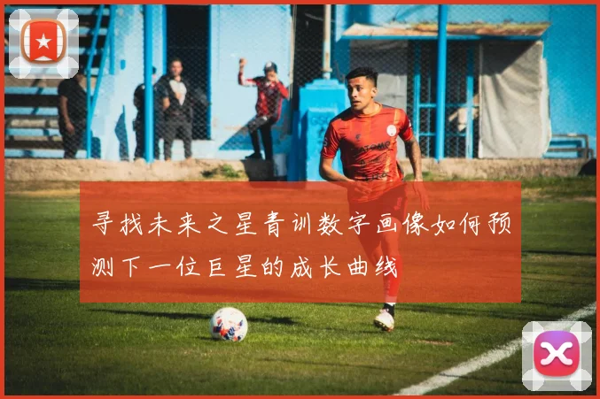 寻找未来之星青训数字画像如何预测下一位巨星的成长曲线