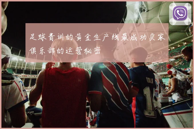 足球青训的黄金生产线最成功卖家俱乐部的运营秘密