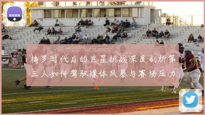 梅罗时代后的巨星挑战深度剖析第三人如何驾驭媒体风暴与赛场压力