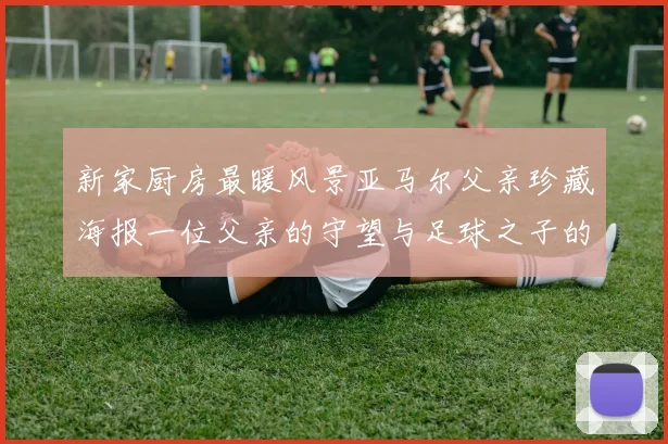 新家厨房最暖风景亚马尔父亲珍藏海报一位父亲的守望与足球之子的荣耀