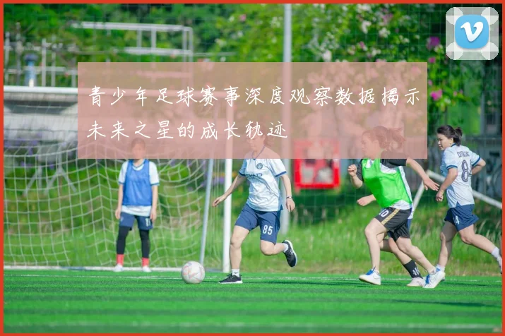 青少年足球赛事深度观察数据揭示未来之星的成长轨迹