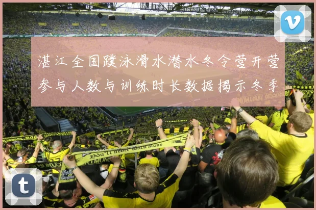 湛江全国蹼泳滑水潜水冬令营开营参与人数与训练时长数据揭示冬季水上运动新趋势